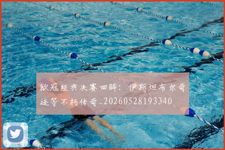 欧冠经典决赛回眸：伊斯坦布尔奇迹等不朽传奇_20260528193340