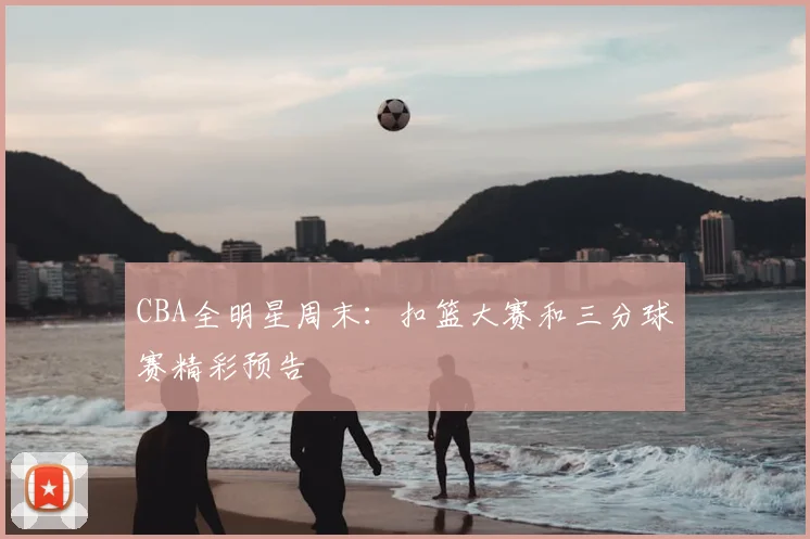 CBA全明星周末:扣篮大赛和三分球赛精彩预告