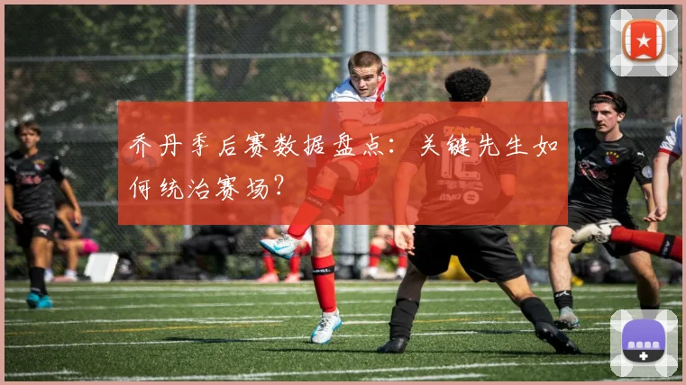 乔丹季后赛数据盘点:关键先生如何统治赛场?