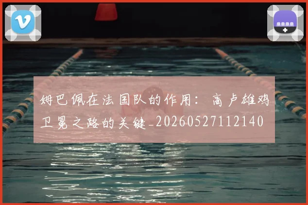 姆巴佩在法国队的作用：高卢雄鸡卫冕之路的关键_20260527112140