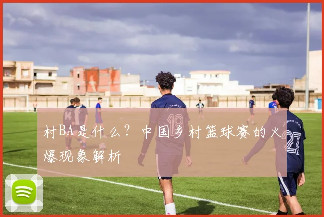 村BA是什么?中国乡村篮球赛的火爆现象解析