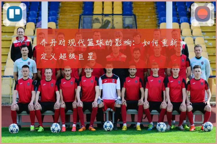 乔丹对现代篮球的影响：如何重新定义超级巨星