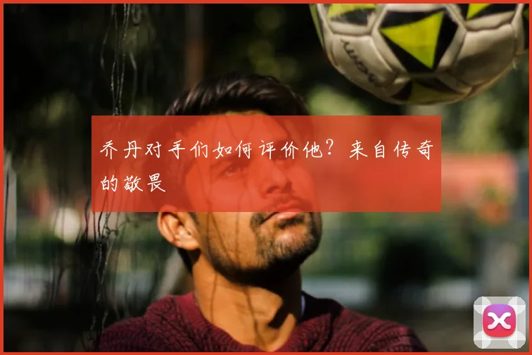 乔丹对手们如何评价他?来自传奇的敬畏