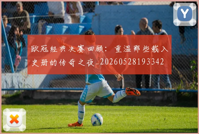 欧冠经典决赛回顾:重温那些载入史册的传奇之夜_20260528193342