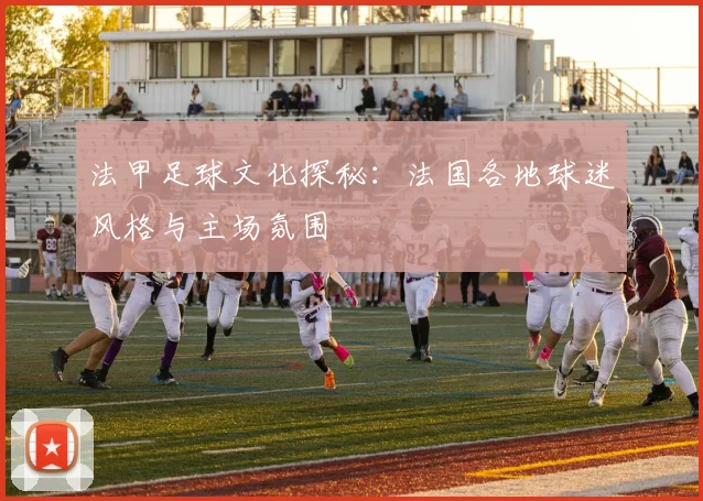 法甲足球文化探秘:法国各地球迷风格与主场氛围