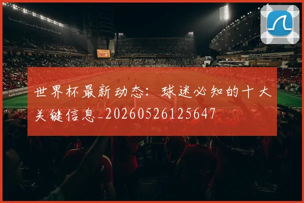 世界杯最新动态:球迷必知的十大关键信息_20260526125647