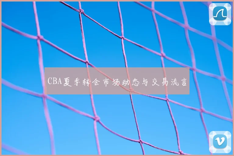 CBA夏季转会市场动态与交易流言