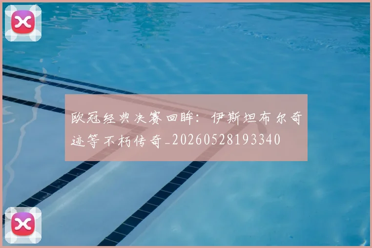 欧冠经典决赛回眸:伊斯坦布尔奇迹等不朽传奇_20260528193340