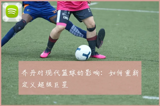乔丹对现代篮球的影响:如何重新定义超级巨星