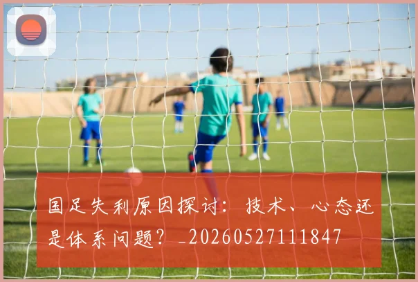 国足失利原因探讨：技术、心态还是体系问题？_20260527111847